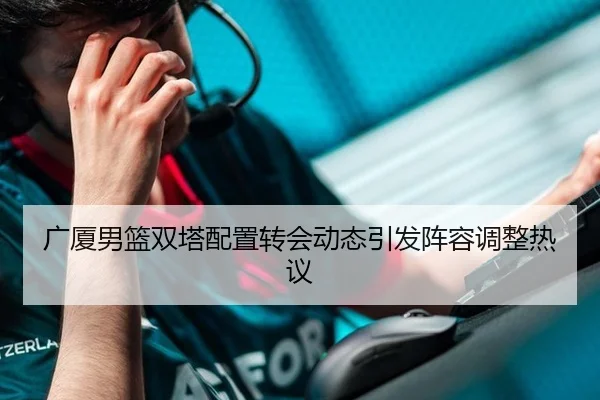 广厦男篮双塔配置转会动态引发阵容调整热议