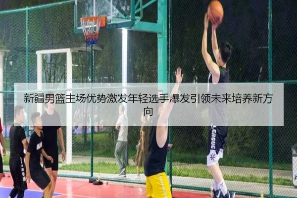新疆男篮主场优势激发年轻选手爆发引领未来培养新方向